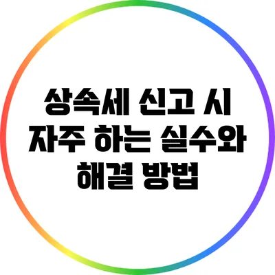 상속세 신고 시 자주 하는 실수와 해결 방법