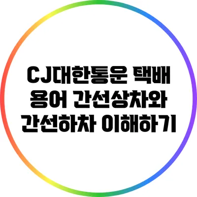 CJ대한통운 택배 용어: 간선상차와 간선하차 이해하기