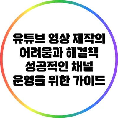 유튜브 영상 제작의 어려움과 해결책: 성공적인 채널 운영을 위한 가이드