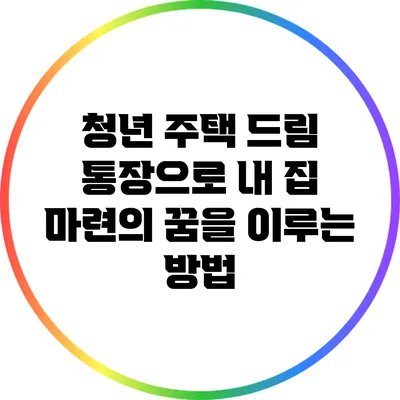청년 주택 드림 통장으로 내 집 마련의 꿈을 이루는 방법
