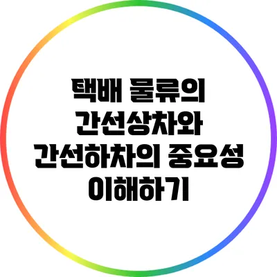 택배 물류의 간선상차와 간선하차의 중요성 이해하기