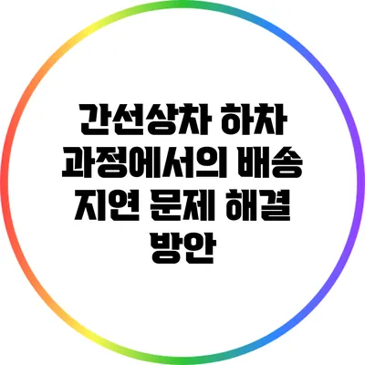 간선상차 하차 과정에서의 배송 지연 문제 해결 방안