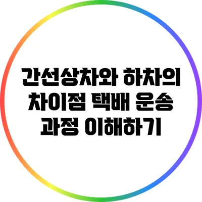 간선상차와 하차의 차이점: 택배 운송 과정 이해하기