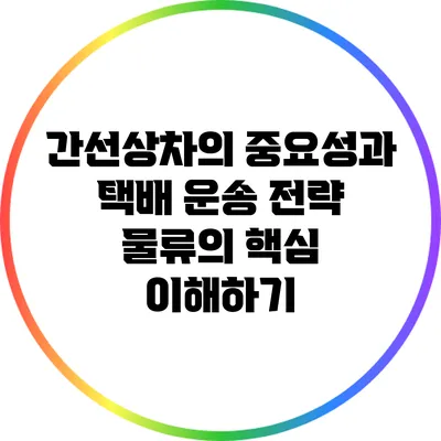 간선상차의 중요성과 택배 운송 전략: 물류의 핵심 이해하기