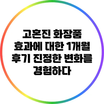 고혼진 화장품 효과에 대한 1개월 후기: 진정한 변화를 경험하다