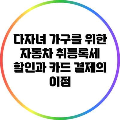 다자녀 가구를 위한 자동차 취등록세 할인과 카드 결제의 이점
