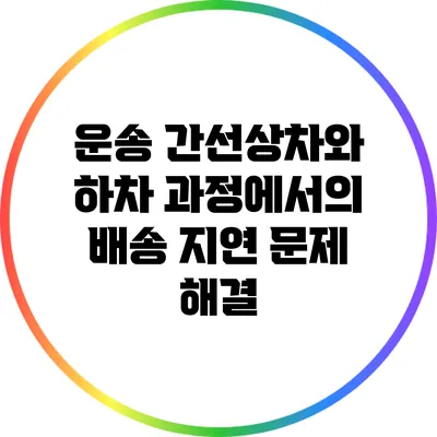 운송 간선상차와 하차 과정에서의 배송 지연 문제 해결