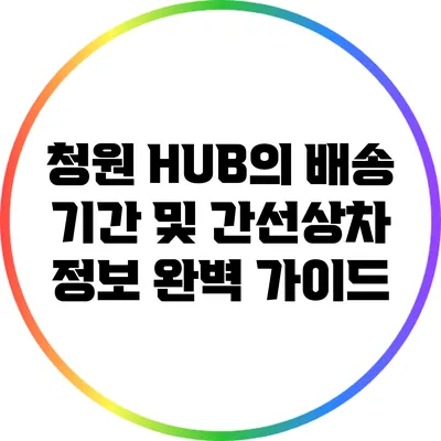 청원 HUB의 배송 기간 및 간선상차 정보 완벽 가이드